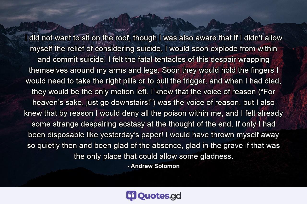 I did not want to sit on the roof, though I was also aware that if I didn’t allow myself the relief of considering suicide, I would soon explode from within and commit suicide. I felt the fatal tentacles of this despair wrapping themselves around my arms and legs. Soon they would hold the fingers I would need to take the right pills or to pull the trigger, and when I had died, they would be the only motion left. I knew that the voice of reason (“For heaven’s sake, just go downstairs!”) was the voice of reason, but I also knew that by reason I would deny all the poison within me, and I felt already some strange despairing ecstasy at the thought of the end. If only I had been disposable like yesterday’s paper! I would have thrown myself away so quietly then and been glad of the absence, glad in the grave if that was the only place that could allow some gladness. - Quote by Andrew Solomon