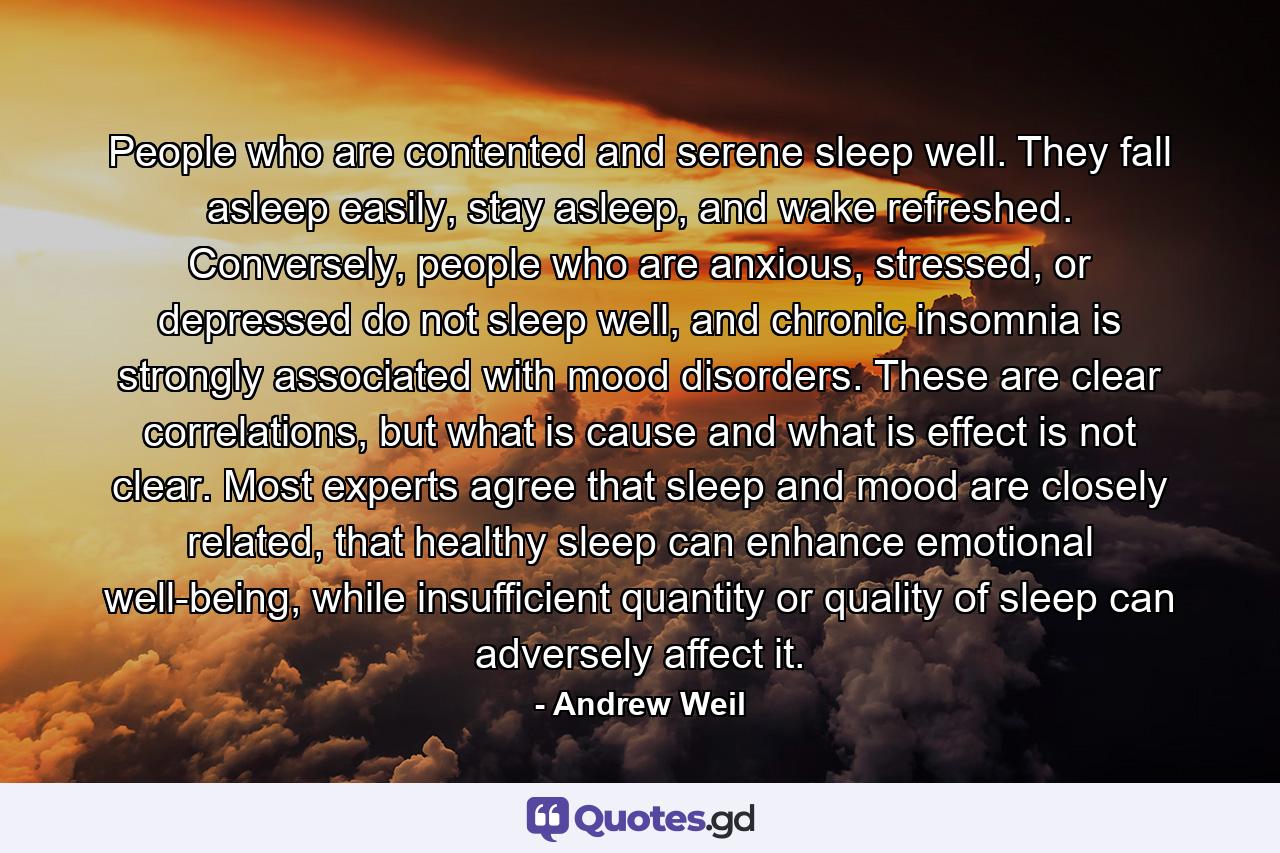 People who are contented and serene sleep well. They fall asleep easily, stay asleep, and wake refreshed. Conversely, people who are anxious, stressed, or depressed do not sleep well, and chronic insomnia is strongly associated with mood disorders. These are clear correlations, but what is cause and what is effect is not clear. Most experts agree that sleep and mood are closely related, that healthy sleep can enhance emotional well-being, while insufficient quantity or quality of sleep can adversely affect it. - Quote by Andrew Weil