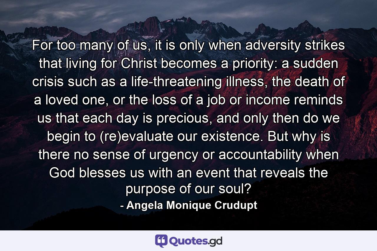 For too many of us, it is only when adversity strikes that living for Christ becomes a priority: a sudden crisis such as a life-threatening illness, the death of a loved one, or the loss of a job or income reminds us that each day is precious, and only then do we begin to (re)evaluate our existence. But why is there no sense of urgency or accountability when God blesses us with an event that reveals the purpose of our soul? - Quote by Angela Monique Crudupt