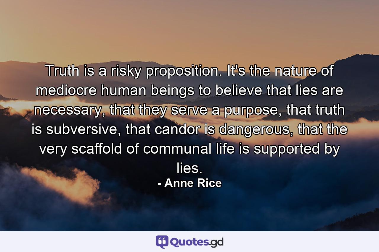 Truth is a risky proposition. It's the nature of mediocre human beings to believe that lies are necessary, that they serve a purpose, that truth is subversive, that candor is dangerous, that the very scaffold of communal life is supported by lies. - Quote by Anne Rice