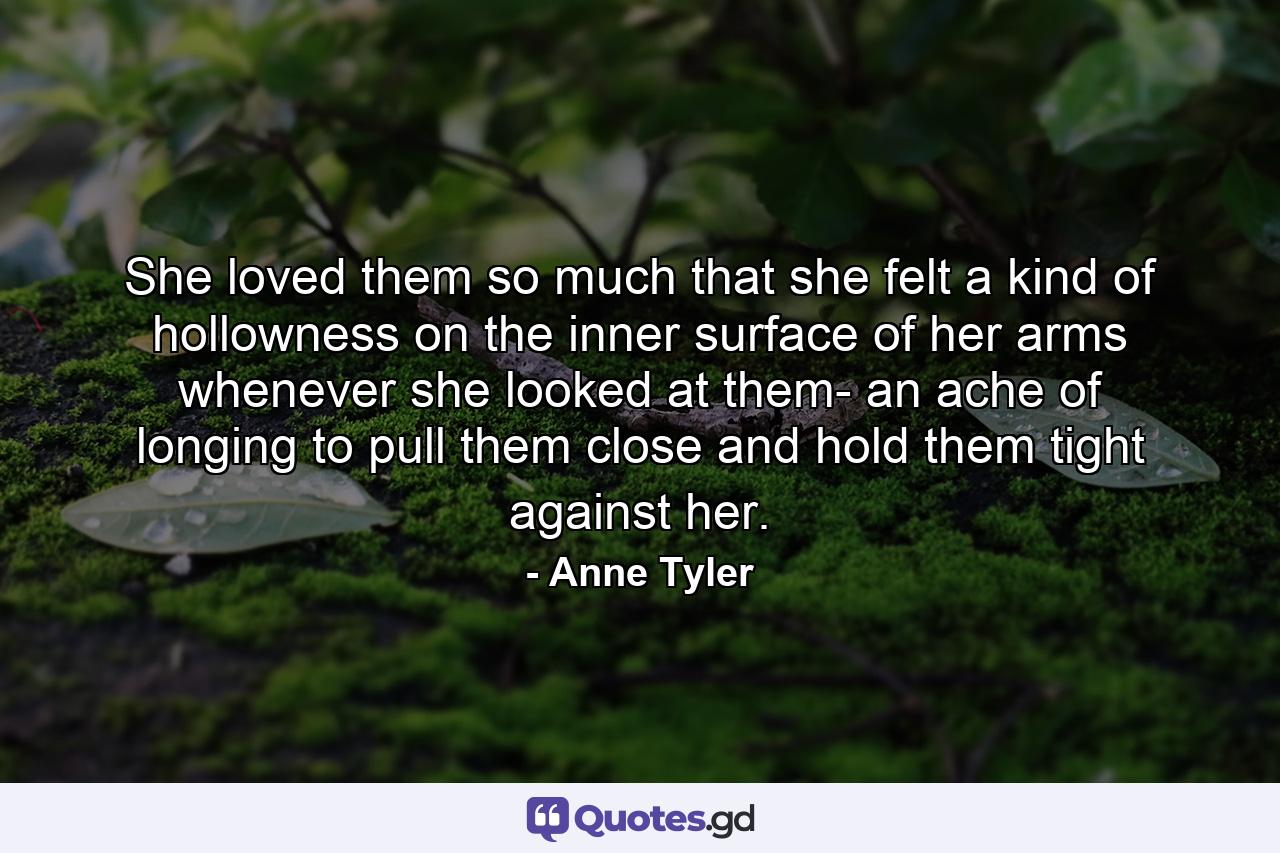 She loved them so much that she felt a kind of hollowness on the inner surface of her arms whenever she looked at them- an ache of longing to pull them close and hold them tight against her. - Quote by Anne Tyler