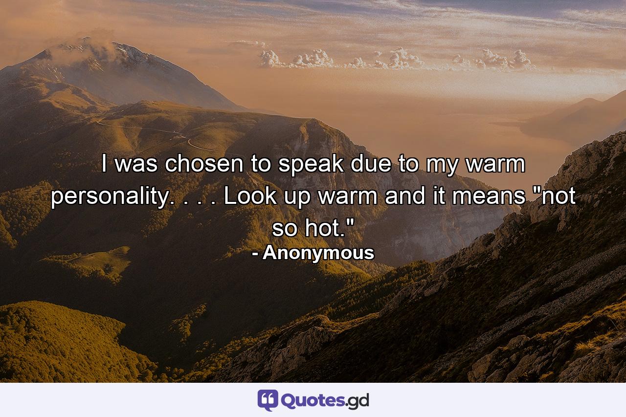 I was chosen to speak due to my warm personality. . . . Look up warm and it means 