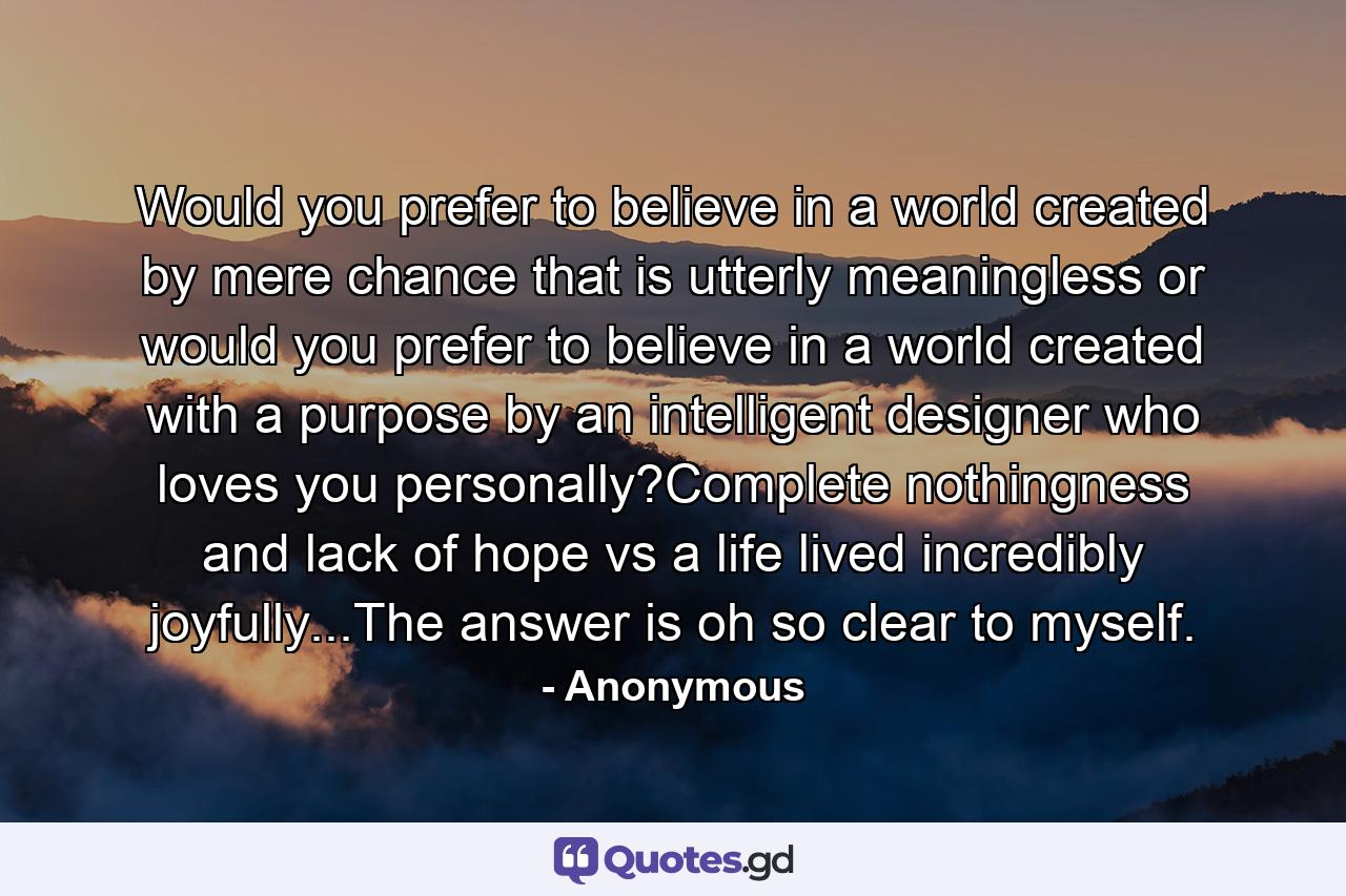 Would you prefer to believe in a world created by mere chance that is utterly meaningless or would you prefer to believe in a world created with a purpose by an intelligent designer who loves you personally?Complete nothingness and lack of hope vs a life lived incredibly joyfully...The answer is oh so clear to myself. - Quote by Anonymous