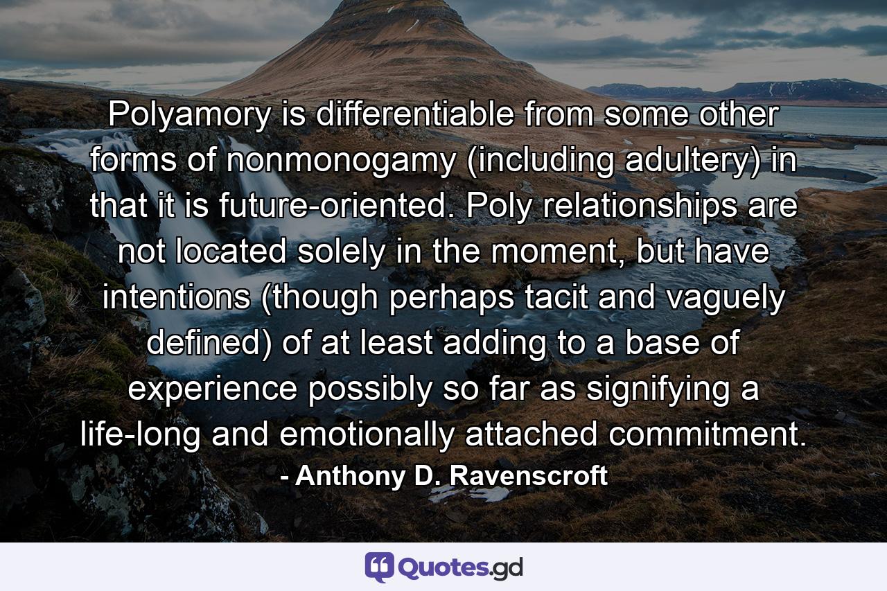 Polyamory is differentiable from some other forms of nonmonogamy (including adultery) in that it is future-oriented. Poly relationships are not located solely in the moment, but have intentions (though perhaps tacit and vaguely defined) of at least adding to a base of experience possibly so far as signifying a life-long and emotionally attached commitment. - Quote by Anthony D. Ravenscroft