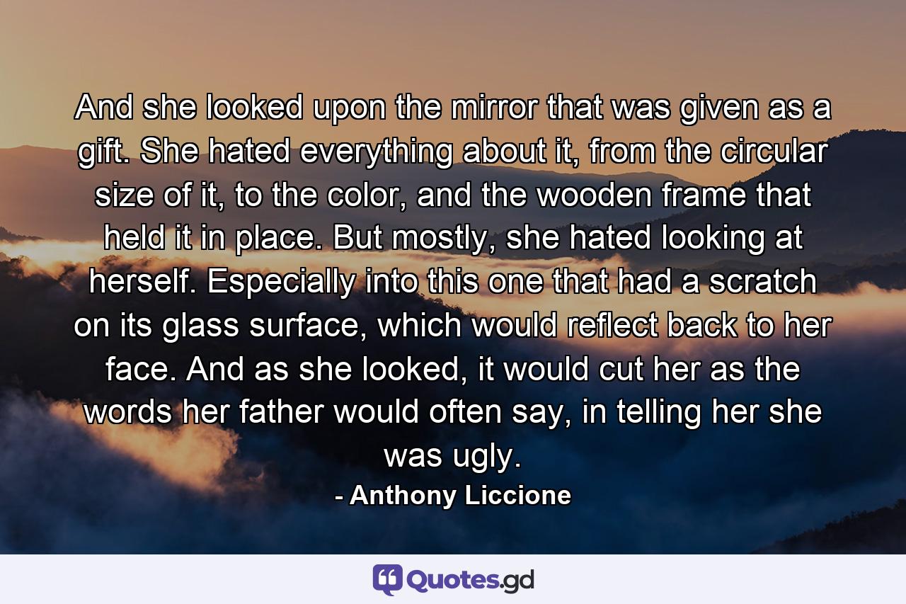 And she looked upon the mirror that was given as a gift. She hated everything about it, from the circular size of it, to the color, and the wooden frame that held it in place. But mostly, she hated looking at herself. Especially into this one that had a scratch on its glass surface, which would reflect back to her face. And as she looked, it would cut her as the words her father would often say, in telling her she was ugly. - Quote by Anthony Liccione