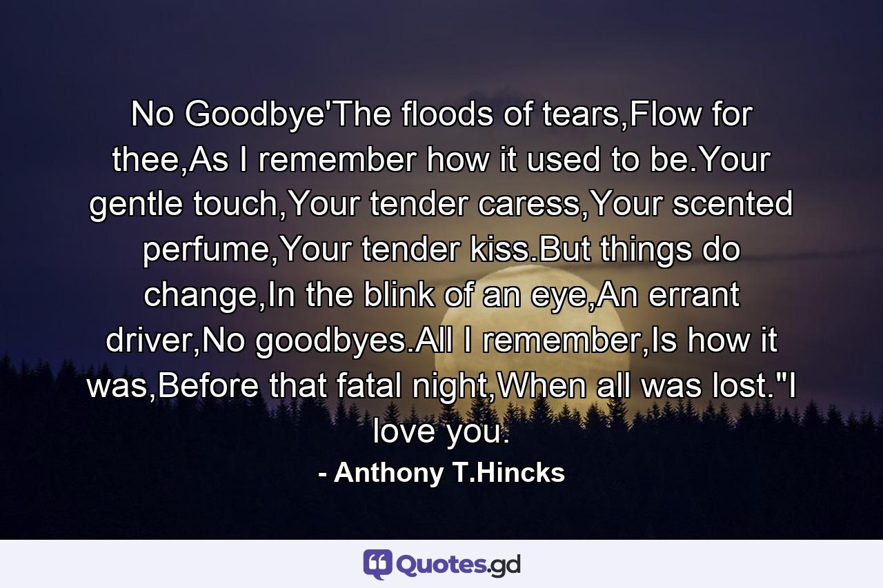 No Goodbye'The floods of tears,Flow for thee,As I remember how it used to be.Your gentle touch,Your tender caress,Your scented perfume,Your tender kiss.But things do change,In the blink of an eye,An errant driver,No goodbyes.All I remember,Is how it was,Before that fatal night,When all was lost.