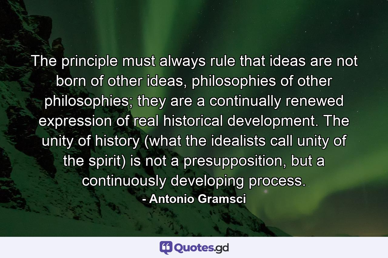 The principle must always rule that ideas are not born of other ideas, philosophies of other philosophies; they are a continually renewed expression of real historical development. The unity of history (what the idealists call unity of the spirit) is not a presupposition, but a continuously developing process. - Quote by Antonio Gramsci