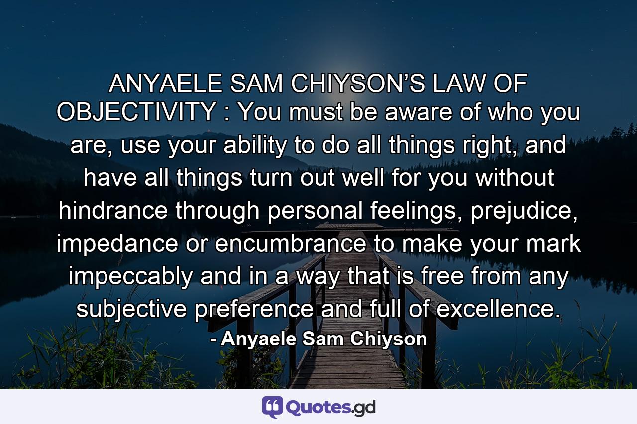 ANYAELE SAM CHIYSON’S LAW OF OBJECTIVITY : You must be aware of who you are, use your ability to do all things right, and have all things turn out well for you without hindrance through personal feelings, prejudice, impedance or encumbrance to make your mark impeccably and in a way that is free from any subjective preference and full of excellence. - Quote by Anyaele Sam Chiyson