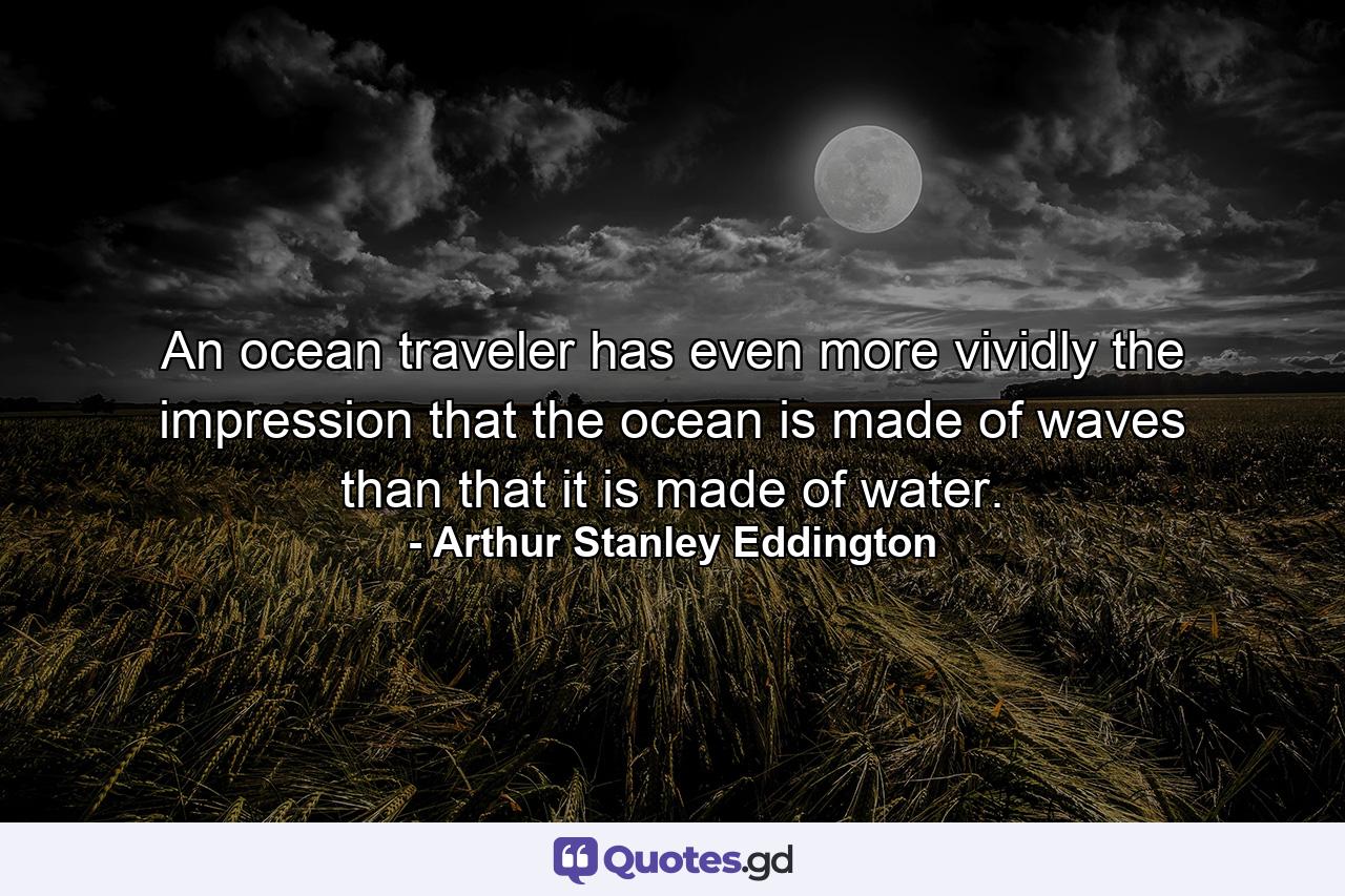 An ocean traveler has even more vividly the impression that the ocean is made of waves than that it is made of water. - Quote by Arthur Stanley Eddington