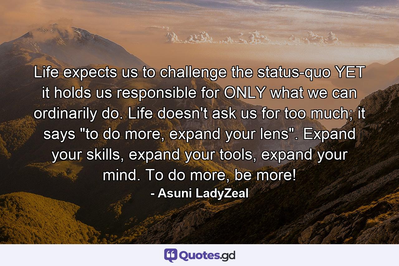 Life expects us to challenge the status-quo YET it holds us responsible for ONLY what we can ordinarily do. Life doesn't ask us for too much; it says 