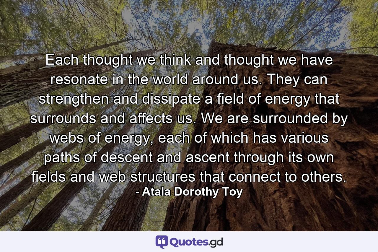 Each thought we think and thought we have resonate in the world around us. They can strengthen and dissipate a field of energy that surrounds and affects us. We are surrounded by webs of energy, each of which has various paths of descent and ascent through its own fields and web structures that connect to others. - Quote by Atala Dorothy Toy