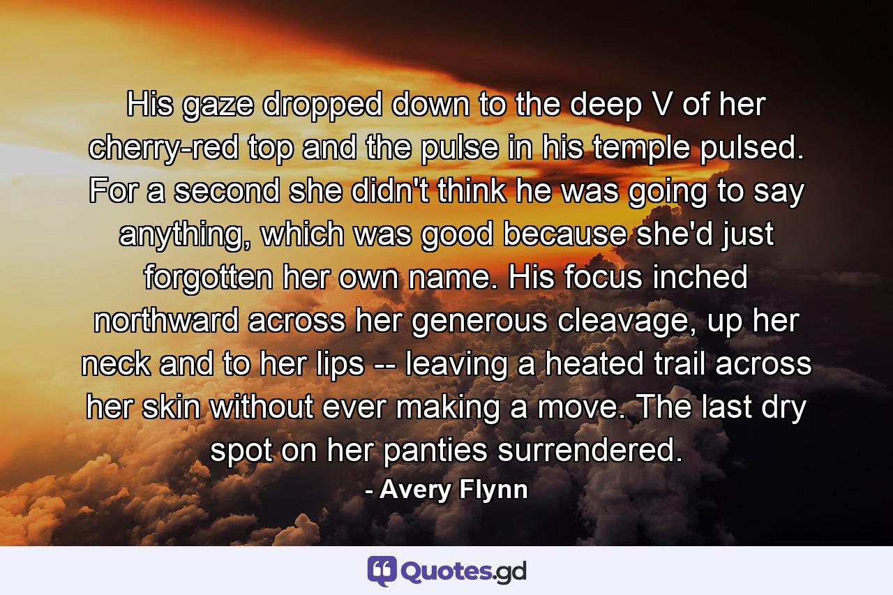 His gaze dropped down to the deep V of her cherry-red top and the pulse in his temple pulsed. For a second she didn't think he was going to say anything, which was good because she'd just forgotten her own name. His focus inched northward across her generous cleavage, up her neck and to her lips -- leaving a heated trail across her skin without ever making a move. The last dry spot on her panties surrendered. - Quote by Avery Flynn