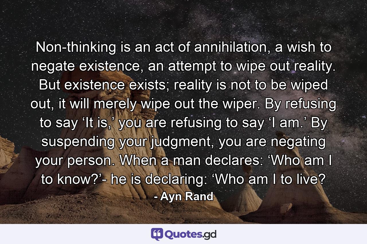 Non-thinking is an act of annihilation, a wish to negate existence, an attempt to wipe out reality. But existence exists; reality is not to be wiped out, it will merely wipe out the wiper. By refusing to say ‘It is,’ you are refusing to say ‘I am.’ By suspending your judgment, you are negating your person. When a man declares: ‘Who am I to know?’- he is declaring: ‘Who am I to live? - Quote by Ayn Rand