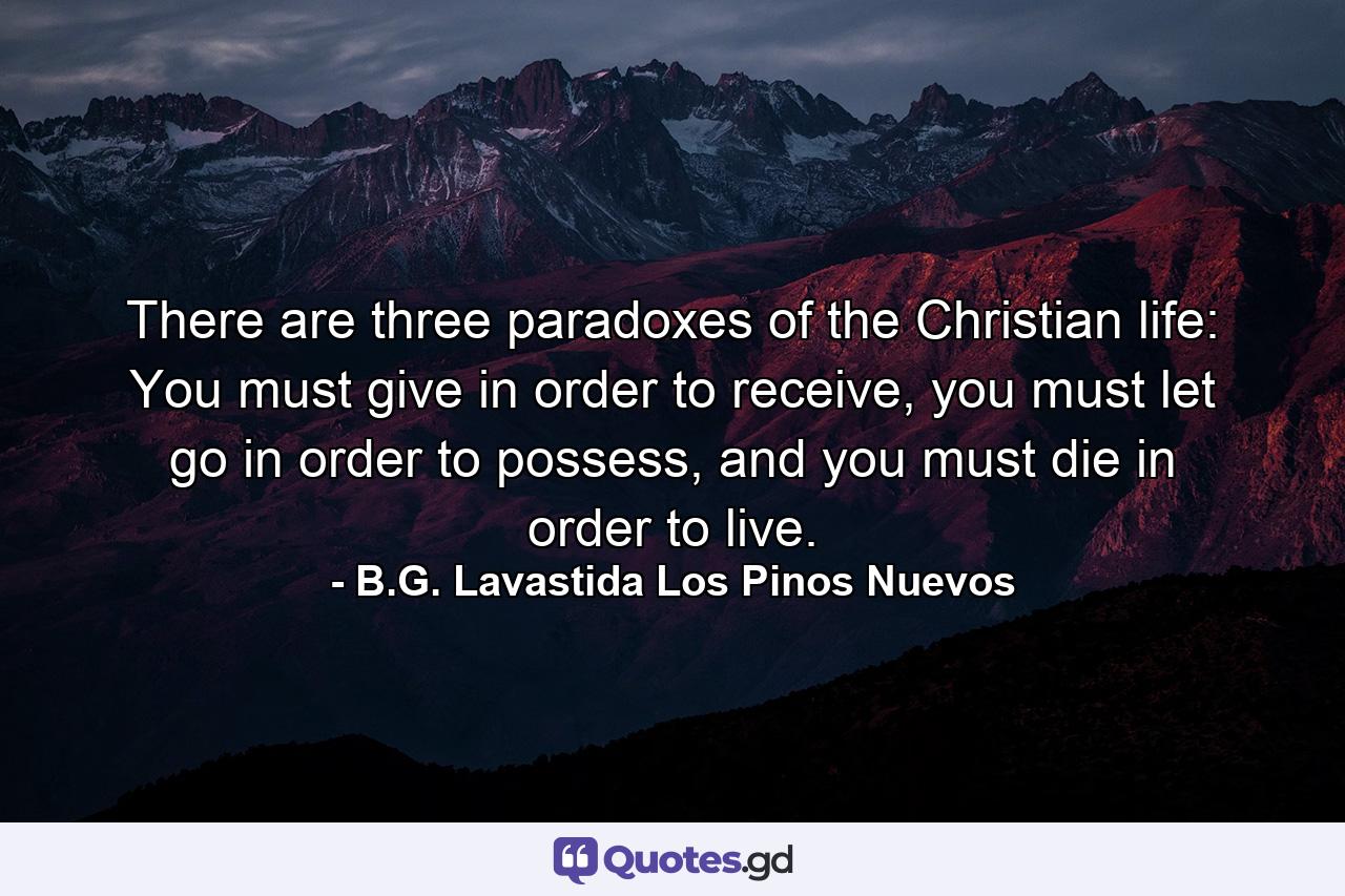 There are three paradoxes of the Christian life: You must give in order to receive, you must let go in order to possess, and you must die in order to live. - Quote by B.G. Lavastida Los Pinos Nuevos