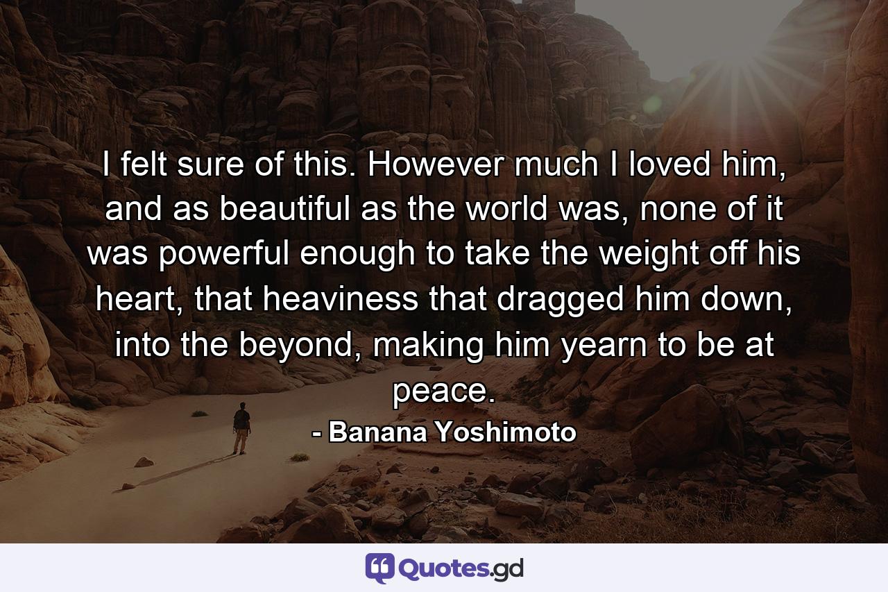 I felt sure of this. However much I loved him, and as beautiful as the world was, none of it was powerful enough to take the weight off his heart, that heaviness that dragged him down, into the beyond, making him yearn to be at peace. - Quote by Banana Yoshimoto