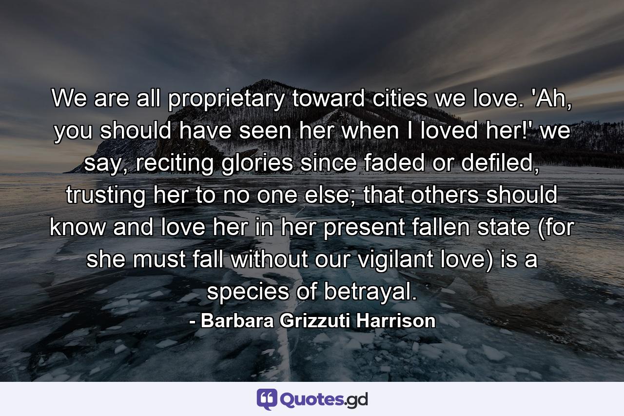 We are all proprietary toward cities we love. 'Ah, you should have seen her when I loved her!' we say, reciting glories since faded or defiled, trusting her to no one else; that others should know and love her in her present fallen state (for she must fall without our vigilant love) is a species of betrayal. - Quote by Barbara Grizzuti Harrison