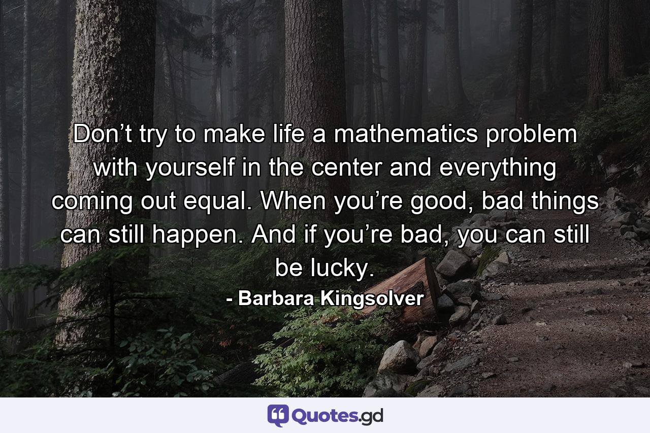 Don’t try to make life a mathematics problem with yourself in the center and everything coming out equal. When you’re good, bad things can still happen. And if you’re bad, you can still be lucky. - Quote by Barbara Kingsolver