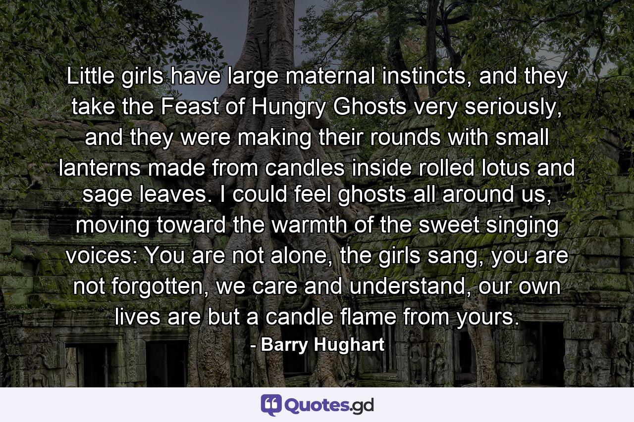 Little girls have large maternal instincts, and they take the Feast of Hungry Ghosts very seriously, and they were making their rounds with small lanterns made from candles inside rolled lotus and sage leaves. I could feel ghosts all around us, moving toward the warmth of the sweet singing voices: You are not alone, the girls sang, you are not forgotten, we care and understand, our own lives are but a candle flame from yours. - Quote by Barry Hughart