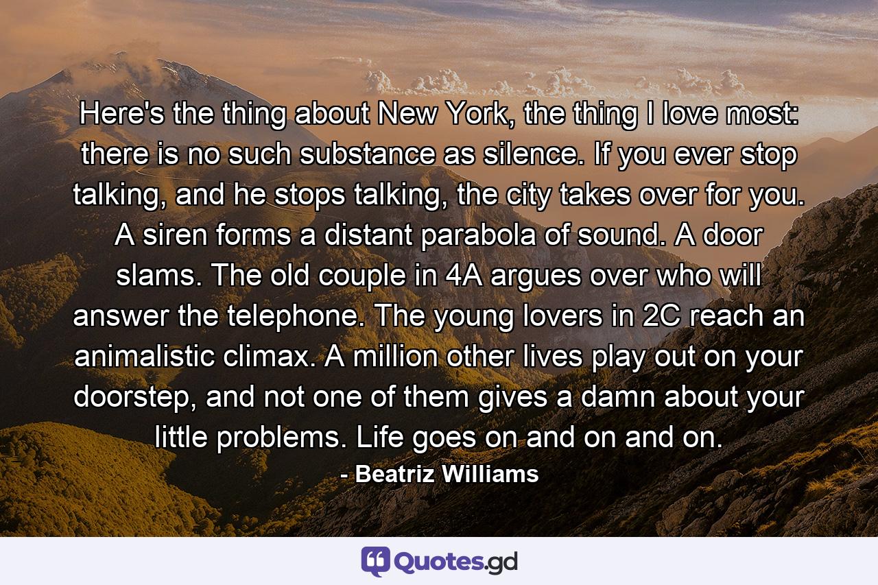 Here's the thing about New York, the thing I love most: there is no such substance as silence. If you ever stop talking, and he stops talking, the city takes over for you. A siren forms a distant parabola of sound. A door slams. The old couple in 4A argues over who will answer the telephone. The young lovers in 2C reach an animalistic climax. A million other lives play out on your doorstep, and not one of them gives a damn about your little problems. Life goes on and on and on. - Quote by Beatriz Williams