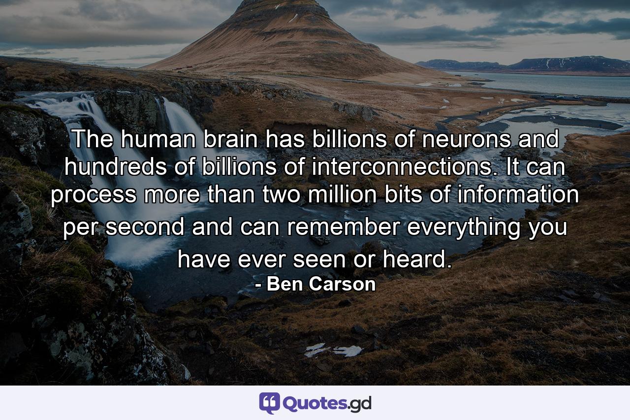 The human brain has billions of neurons and hundreds of billions of interconnections. It can process more than two million bits of information per second and can remember everything you have ever seen or heard. - Quote by Ben Carson