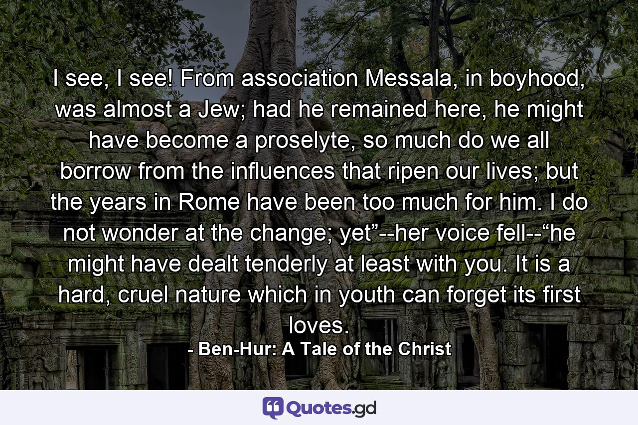 I see, I see! From association Messala, in boyhood, was almost a Jew; had he remained here, he might have become a proselyte, so much do we all borrow from the influences that ripen our lives; but the years in Rome have been too much for him. I do not wonder at the change; yet”--her voice fell--“he might have dealt tenderly at least with you. It is a hard, cruel nature which in youth can forget its first loves. - Quote by Ben-Hur: A Tale of the Christ