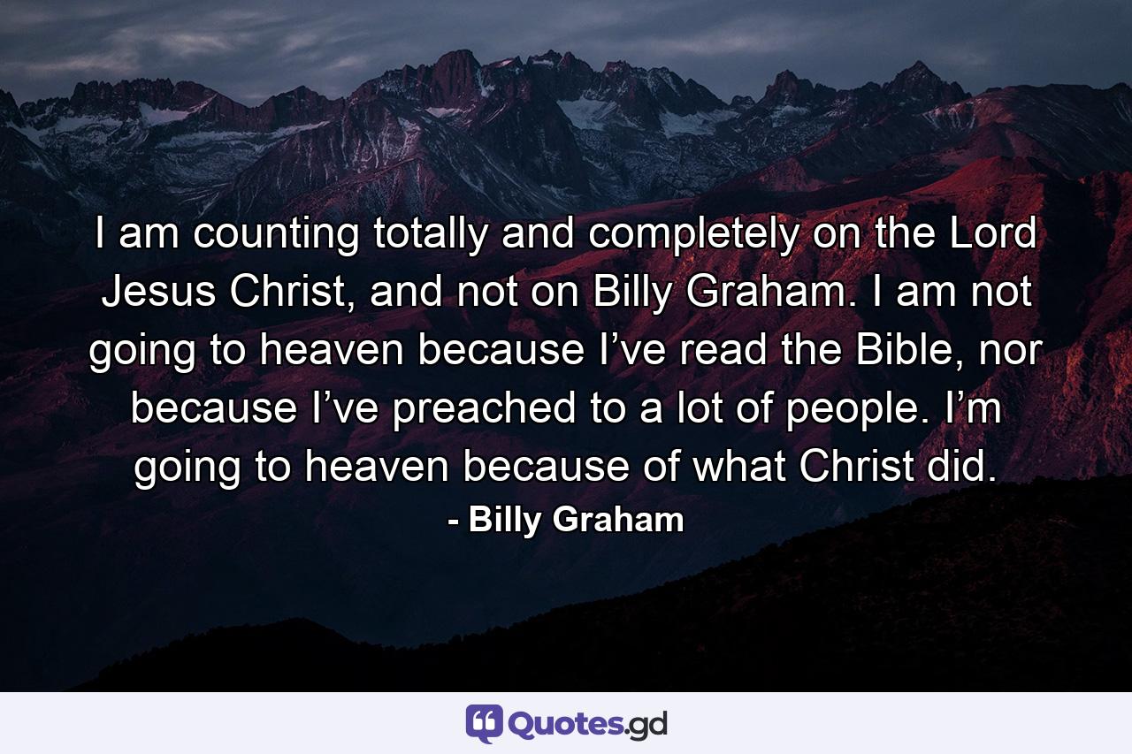 I am counting totally and completely on the Lord Jesus Christ, and not on Billy Graham. I am not going to heaven because I’ve read the Bible, nor because I’ve preached to a lot of people. I’m going to heaven because of what Christ did. - Quote by Billy Graham