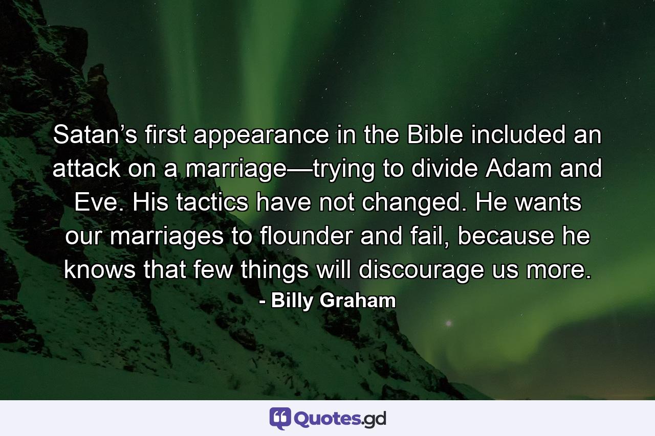 Satan’s first appearance in the Bible included an attack on a marriage—trying to divide Adam and Eve. His tactics have not changed. He wants our marriages to flounder and fail, because he knows that few things will discourage us more. - Quote by Billy Graham