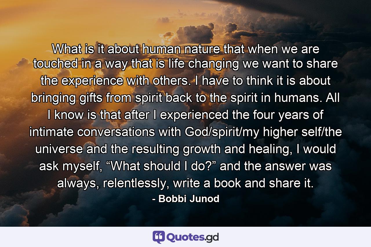 What is it about human nature that when we are touched in a way that is life changing we want to share the experience with others. I have to think it is about bringing gifts from spirit back to the spirit in humans. All I know is that after I experienced the four years of intimate conversations with God/spirit/my higher self/the universe and the resulting growth and healing, I would ask myself, “What should I do?” and the answer was always, relentlessly, write a book and share it. - Quote by Bobbi Junod