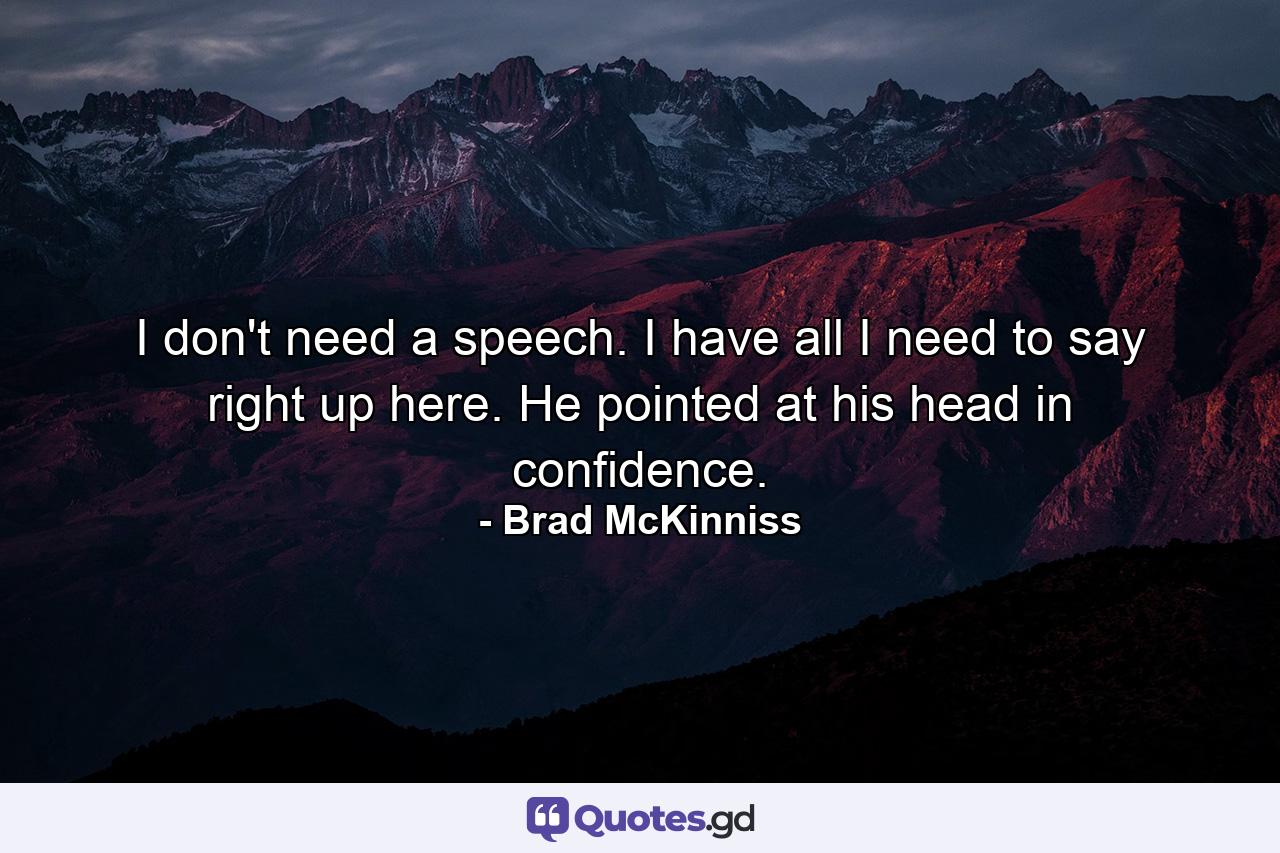 I don't need a speech. I have all I need to say right up here. He pointed at his head in confidence. - Quote by Brad McKinniss