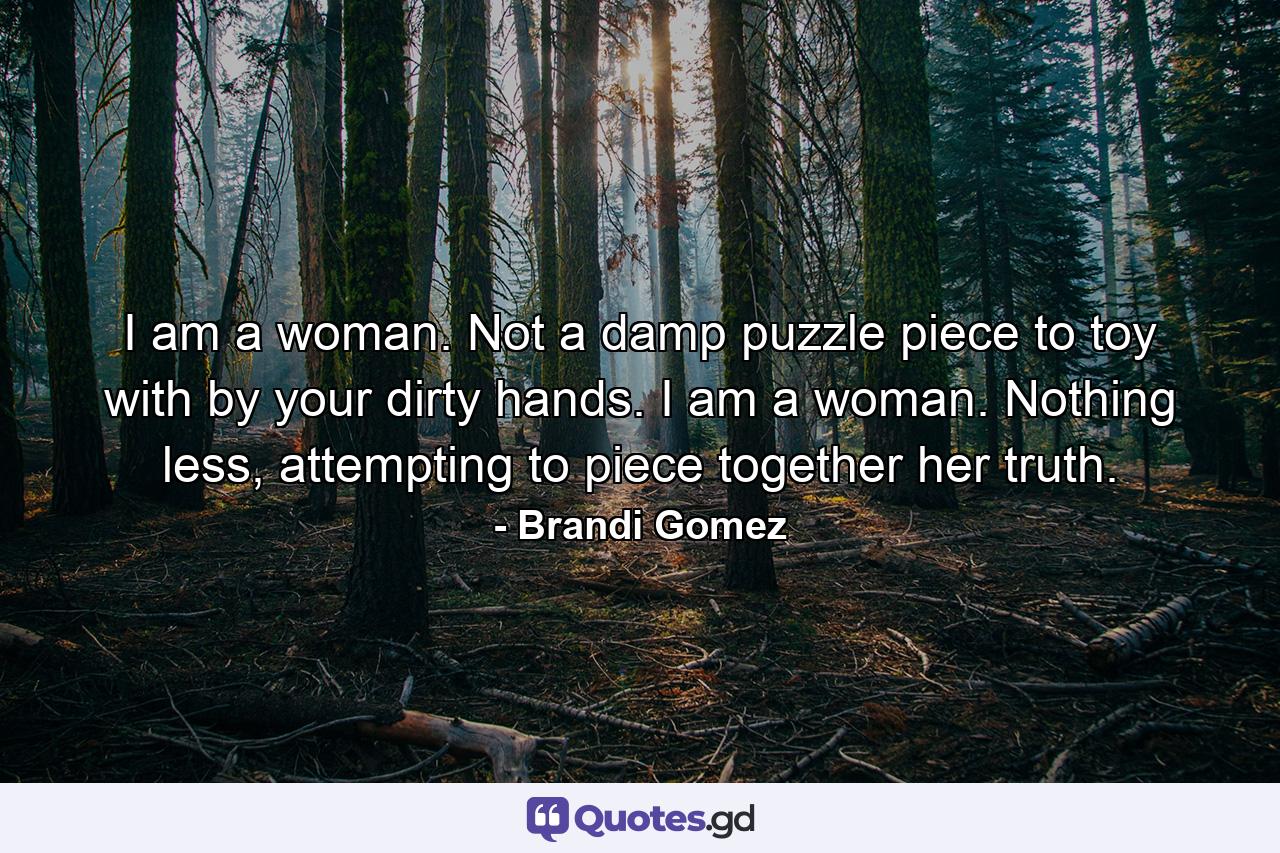 I am a woman. Not a damp puzzle piece to toy with by your dirty hands. I am a woman. Nothing less, attempting to piece together her truth. - Quote by Brandi Gomez