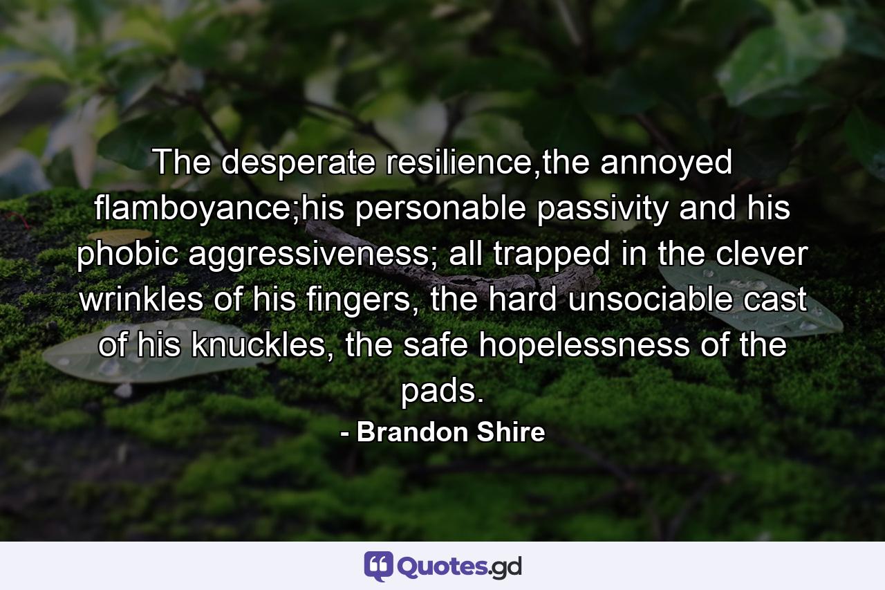 The desperate resilience,the annoyed flamboyance;his personable passivity and his phobic aggressiveness; all trapped in the clever wrinkles of his fingers, the hard unsociable cast of his knuckles, the safe hopelessness of the pads. - Quote by Brandon Shire