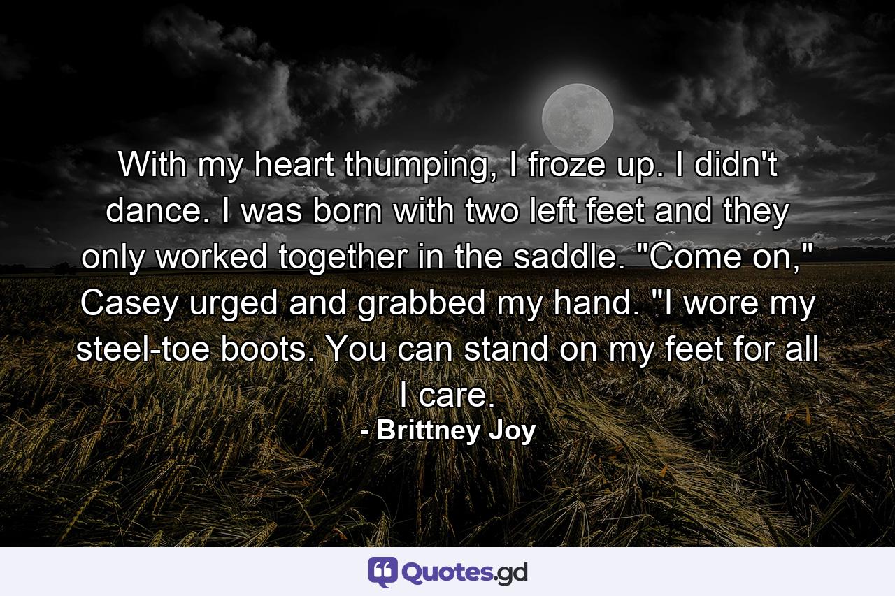 With my heart thumping, I froze up. I didn't dance. I was born with two left feet and they only worked together in the saddle. 