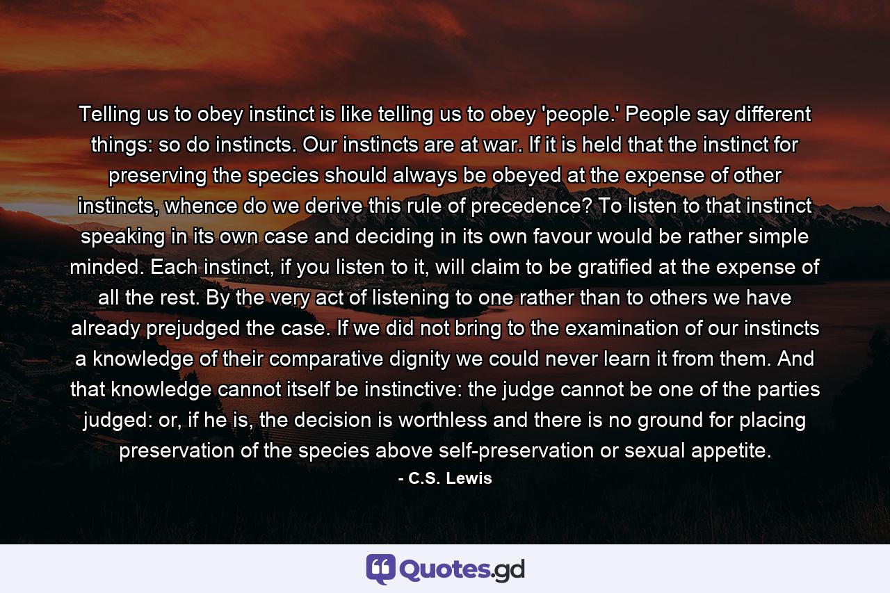 Telling us to obey instinct is like telling us to obey 'people.' People say different things: so do instincts. Our instincts are at war. If it is held that the instinct for preserving the species should always be obeyed at the expense of other instincts, whence do we derive this rule of precedence? To listen to that instinct speaking in its own case and deciding in its own favour would be rather simple minded. Each instinct, if you listen to it, will claim to be gratified at the expense of all the rest. By the very act of listening to one rather than to others we have already prejudged the case. If we did not bring to the examination of our instincts a knowledge of their comparative dignity we could never learn it from them. And that knowledge cannot itself be instinctive: the judge cannot be one of the parties judged: or, if he is, the decision is worthless and there is no ground for placing preservation of the species above self-preservation or sexual appetite. - Quote by C.S. Lewis