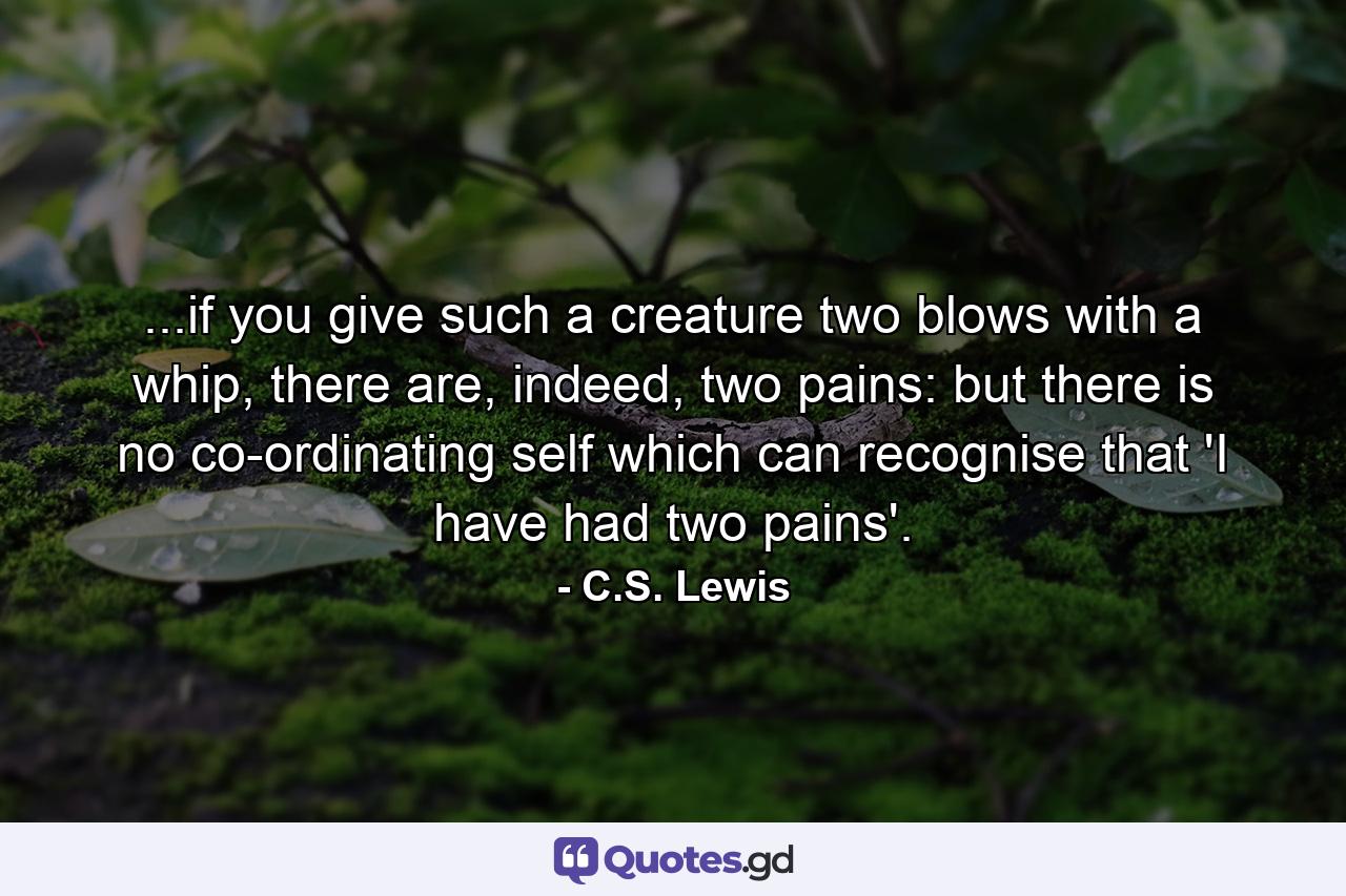 ...if you give such a creature two blows with a whip, there are, indeed, two pains: but there is no co-ordinating self which can recognise that 'I have had two pains'. - Quote by C.S. Lewis