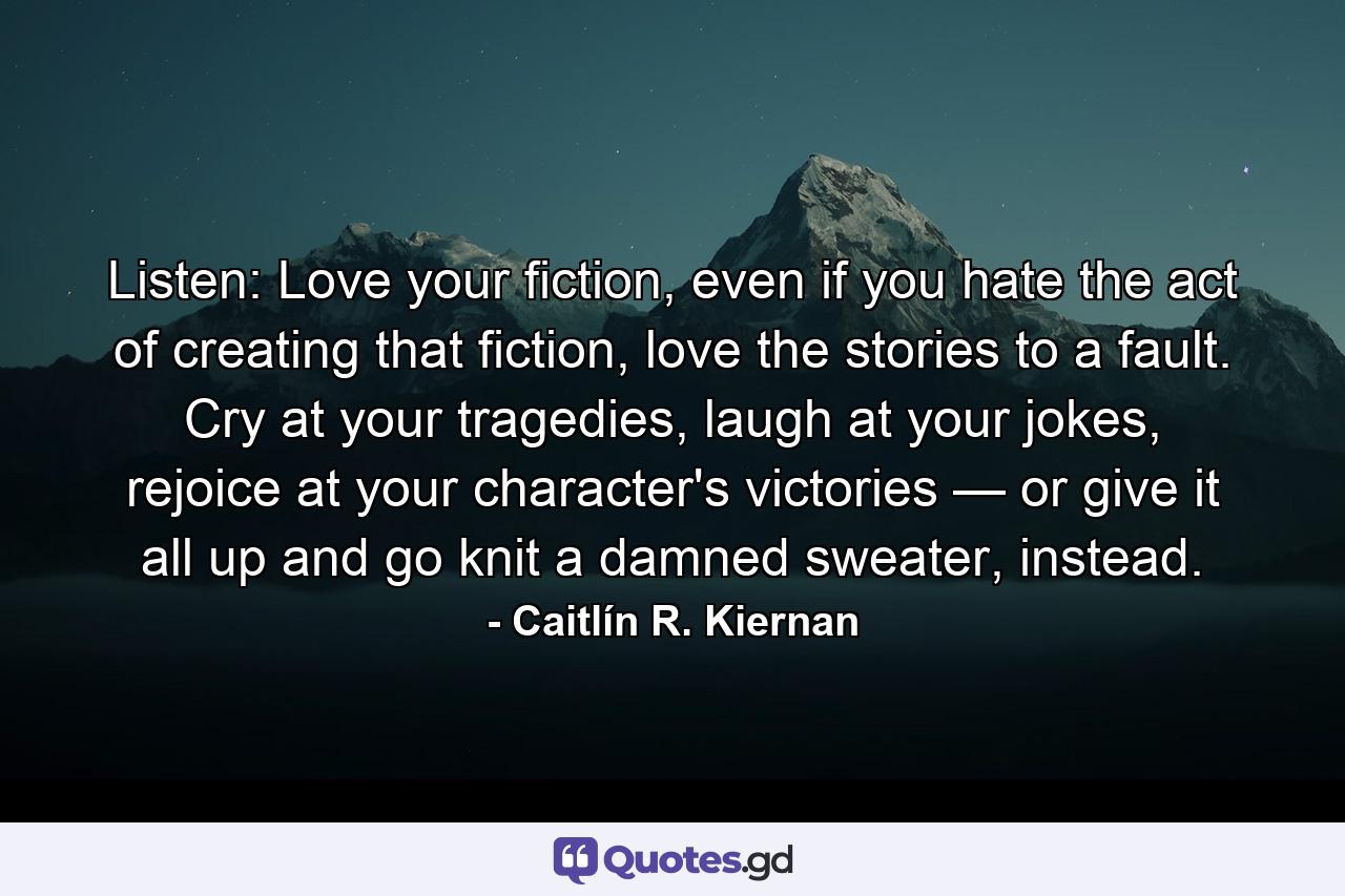 Listen: Love your fiction, even if you hate the act of creating that fiction, love the stories to a fault. Cry at your tragedies, laugh at your jokes, rejoice at your character's victories — or give it all up and go knit a damned sweater, instead. - Quote by Caitlín R. Kiernan