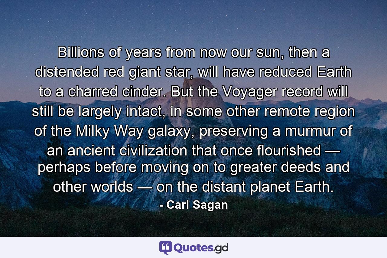 Billions of years from now our sun, then a distended red giant star, will have reduced Earth to a charred cinder. But the Voyager record will still be largely intact, in some other remote region of the Milky Way galaxy, preserving a murmur of an ancient civilization that once flourished — perhaps before moving on to greater deeds and other worlds — on the distant planet Earth. - Quote by Carl Sagan