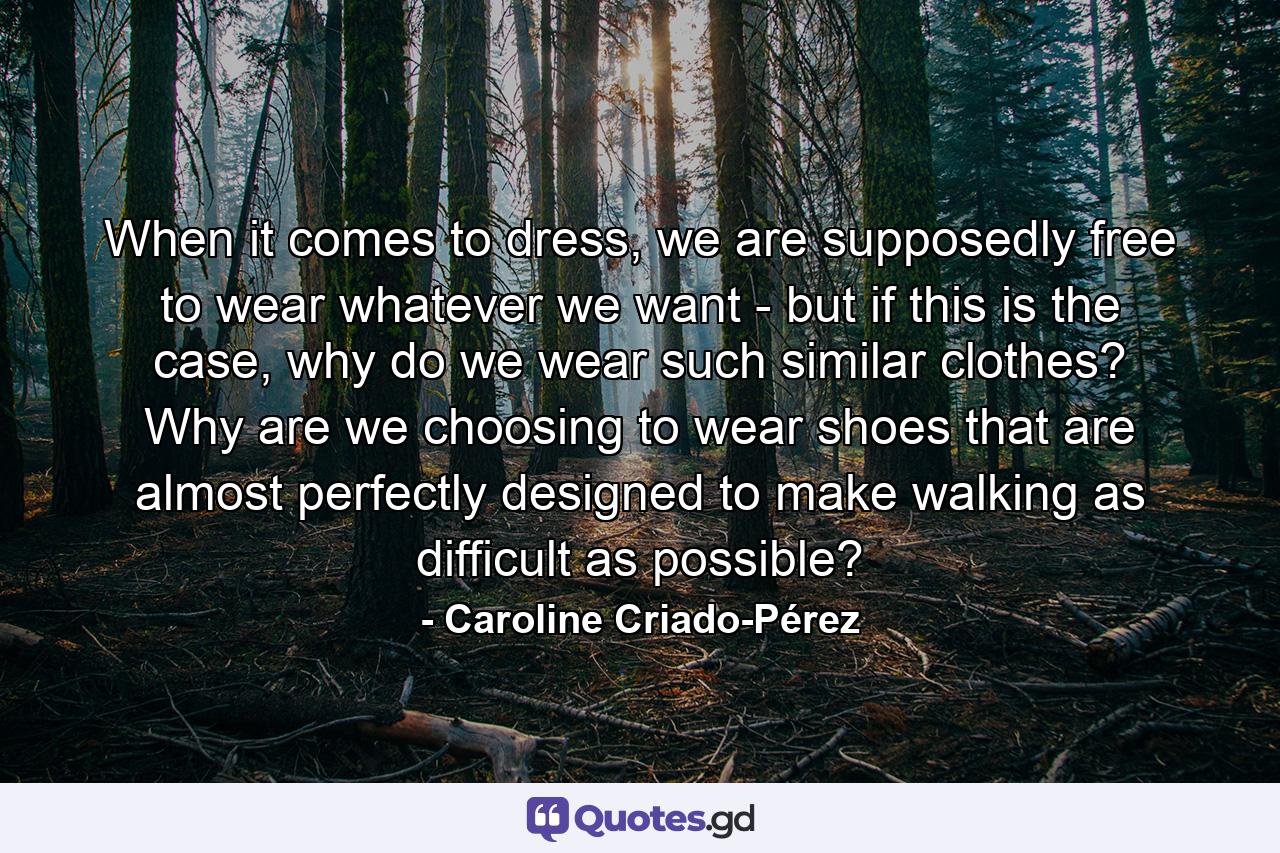 When it comes to dress, we are supposedly free to wear whatever we want - but if this is the case, why do we wear such similar clothes? Why are we choosing to wear shoes that are almost perfectly designed to make walking as difficult as possible? - Quote by Caroline Criado-Pérez