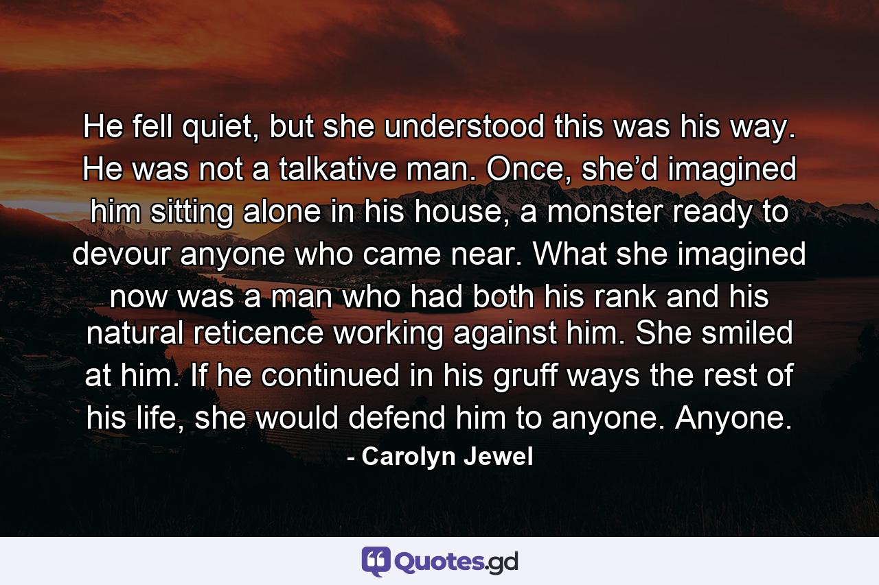 He fell quiet, but she understood this was his way. He was not a talkative man. Once, she’d imagined him sitting alone in his house, a monster ready to devour anyone who came near. What she imagined now was a man who had both his rank and his natural reticence working against him. She smiled at him. If he continued in his gruff ways the rest of his life, she would defend him to anyone. Anyone. - Quote by Carolyn Jewel