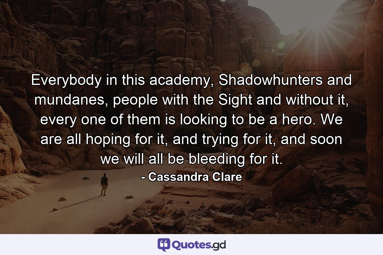 Everybody in this academy, Shadowhunters and mundanes, people with the Sight and without it, every one of them is looking to be a hero. We are all hoping for it, and trying for it, and soon we will all be bleeding for it. - Quote by Cassandra Clare