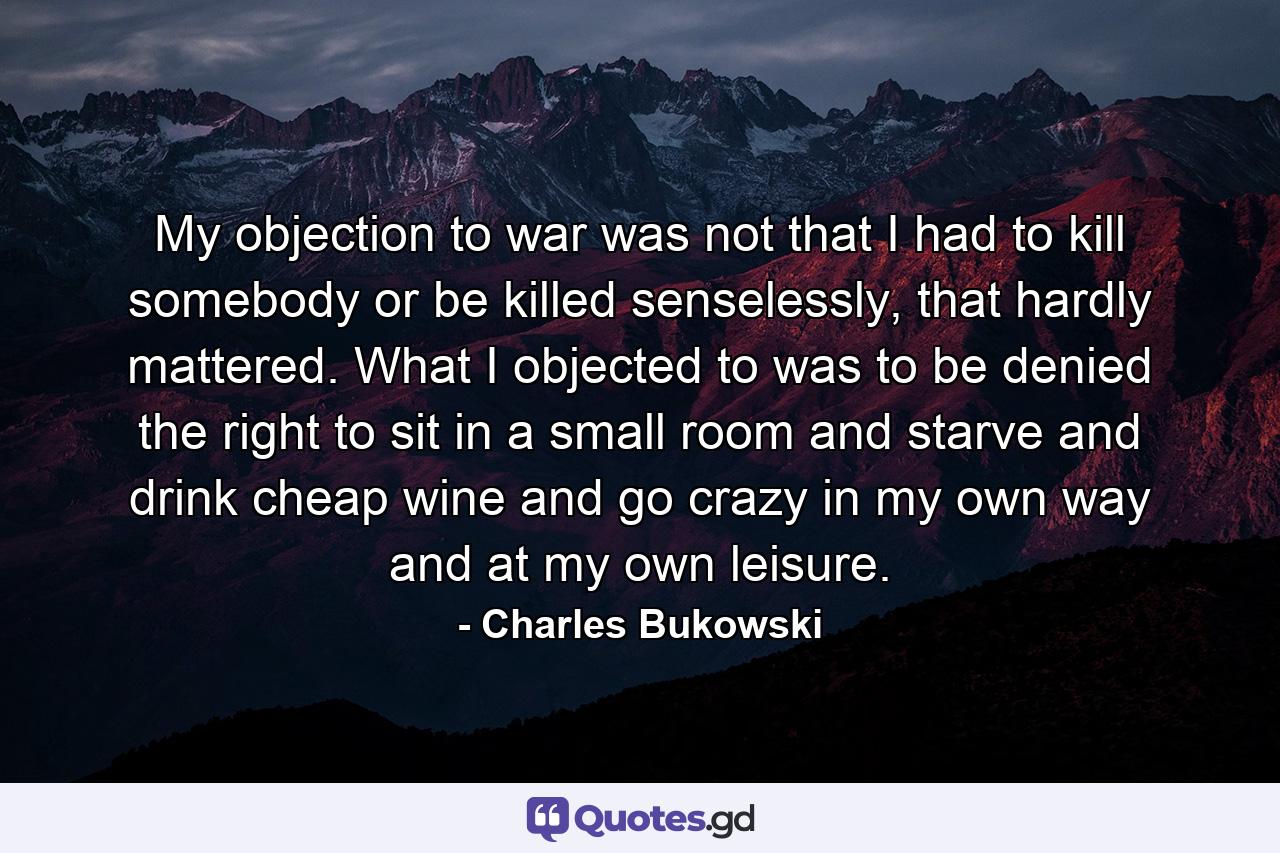 My objection to war was not that I had to kill somebody or be killed senselessly, that hardly mattered. What I objected to was to be denied the right to sit in a small room and starve and drink cheap wine and go crazy in my own way and at my own leisure. - Quote by Charles Bukowski