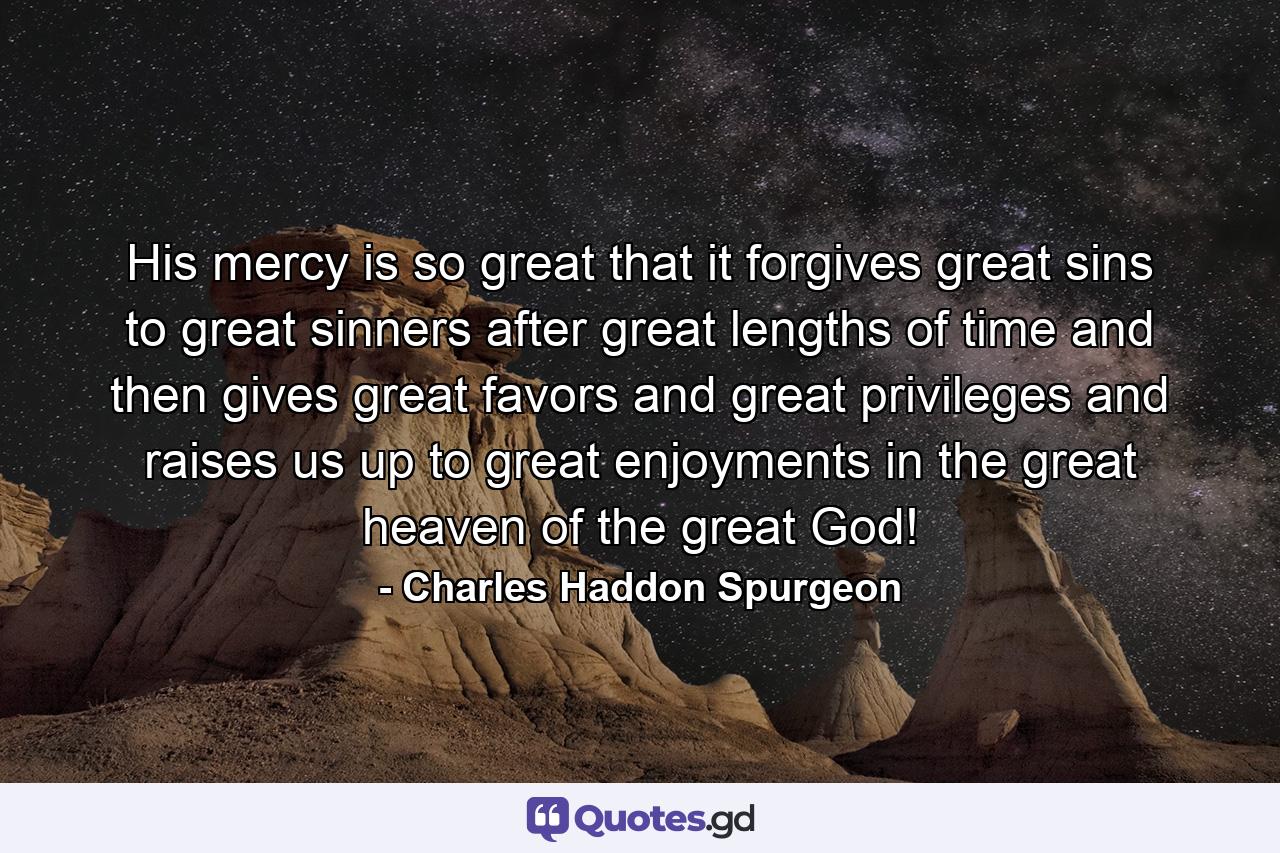 His mercy is so great that it forgives great sins to great sinners after great lengths of time and then gives great favors and great privileges and raises us up to great enjoyments in the great heaven of the great God! - Quote by Charles Haddon Spurgeon