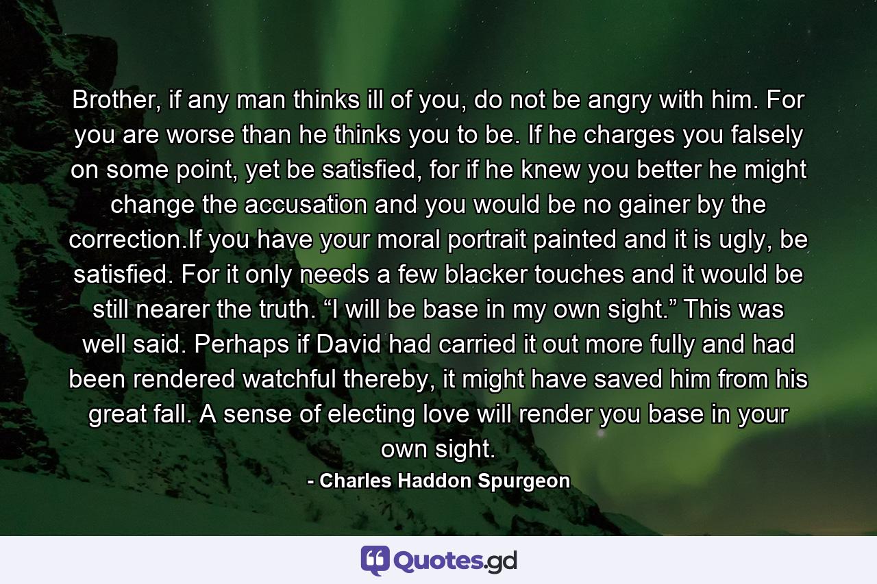 Brother, if any man thinks ill of you, do not be angry with him. For you are worse than he thinks you to be. If he charges you falsely on some point, yet be satisfied, for if he knew you better he might change the accusation and you would be no gainer by the correction.If you have your moral portrait painted and it is ugly, be satisfied. For it only needs a few blacker touches and it would be still nearer the truth. “I will be base in my own sight.” This was well said. Perhaps if David had carried it out more fully and had been rendered watchful thereby, it might have saved him from his great fall. A sense of electing love will render you base in your own sight. - Quote by Charles Haddon Spurgeon