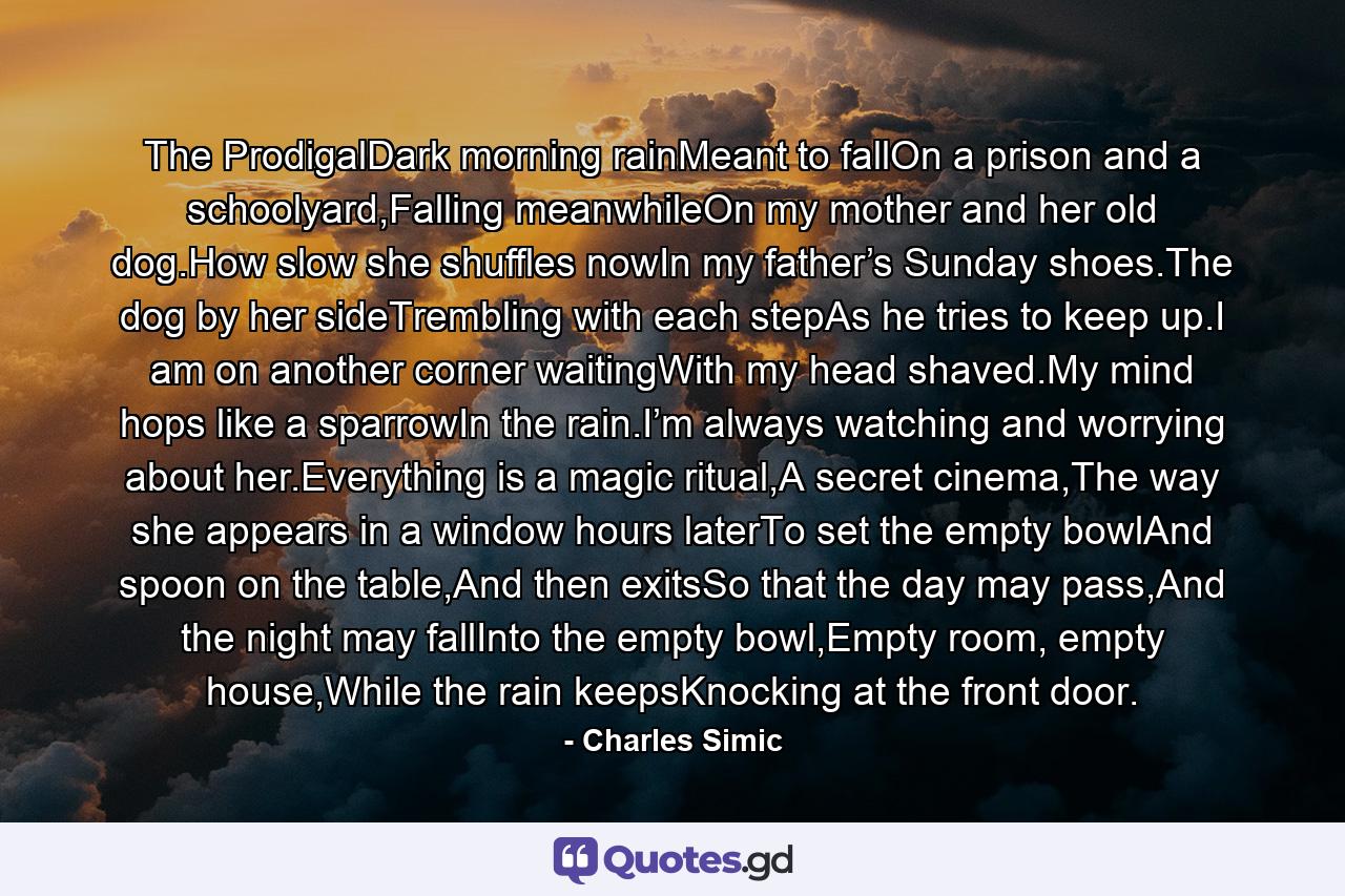 The ProdigalDark morning rainMeant to fallOn a prison and a schoolyard,Falling meanwhileOn my mother and her old dog.How slow she shuffles nowIn my father’s Sunday shoes.The dog by her sideTrembling with each stepAs he tries to keep up.I am on another corner waitingWith my head shaved.My mind hops like a sparrowIn the rain.I’m always watching and worrying about her.Everything is a magic ritual,A secret cinema,The way she appears in a window hours laterTo set the empty bowlAnd spoon on the table,And then exitsSo that the day may pass,And the night may fallInto the empty bowl,Empty room, empty house,While the rain keepsKnocking at the front door. - Quote by Charles Simic