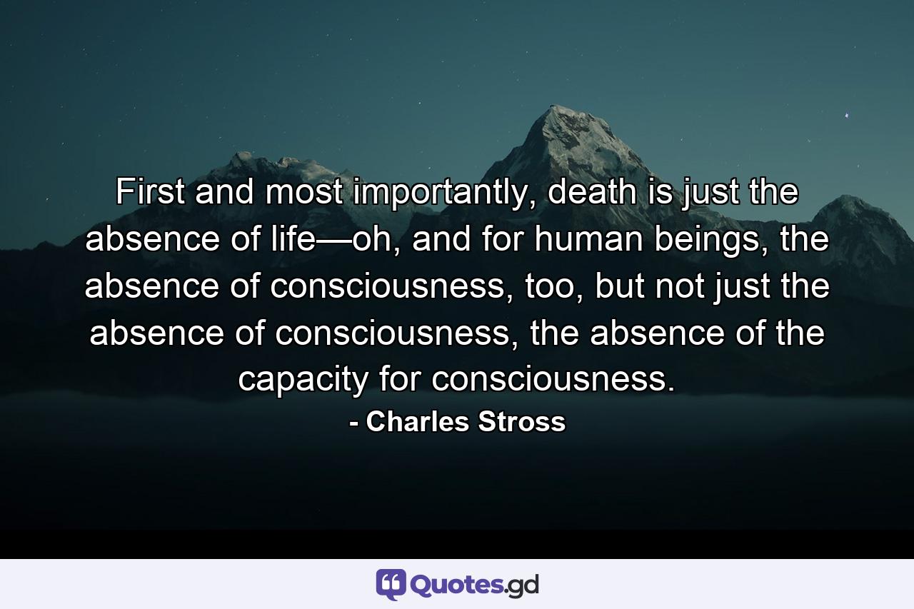 First and most importantly, death is just the absence of life—oh, and for human beings, the absence of consciousness, too, but not just the absence of consciousness, the absence of the capacity for consciousness. - Quote by Charles Stross