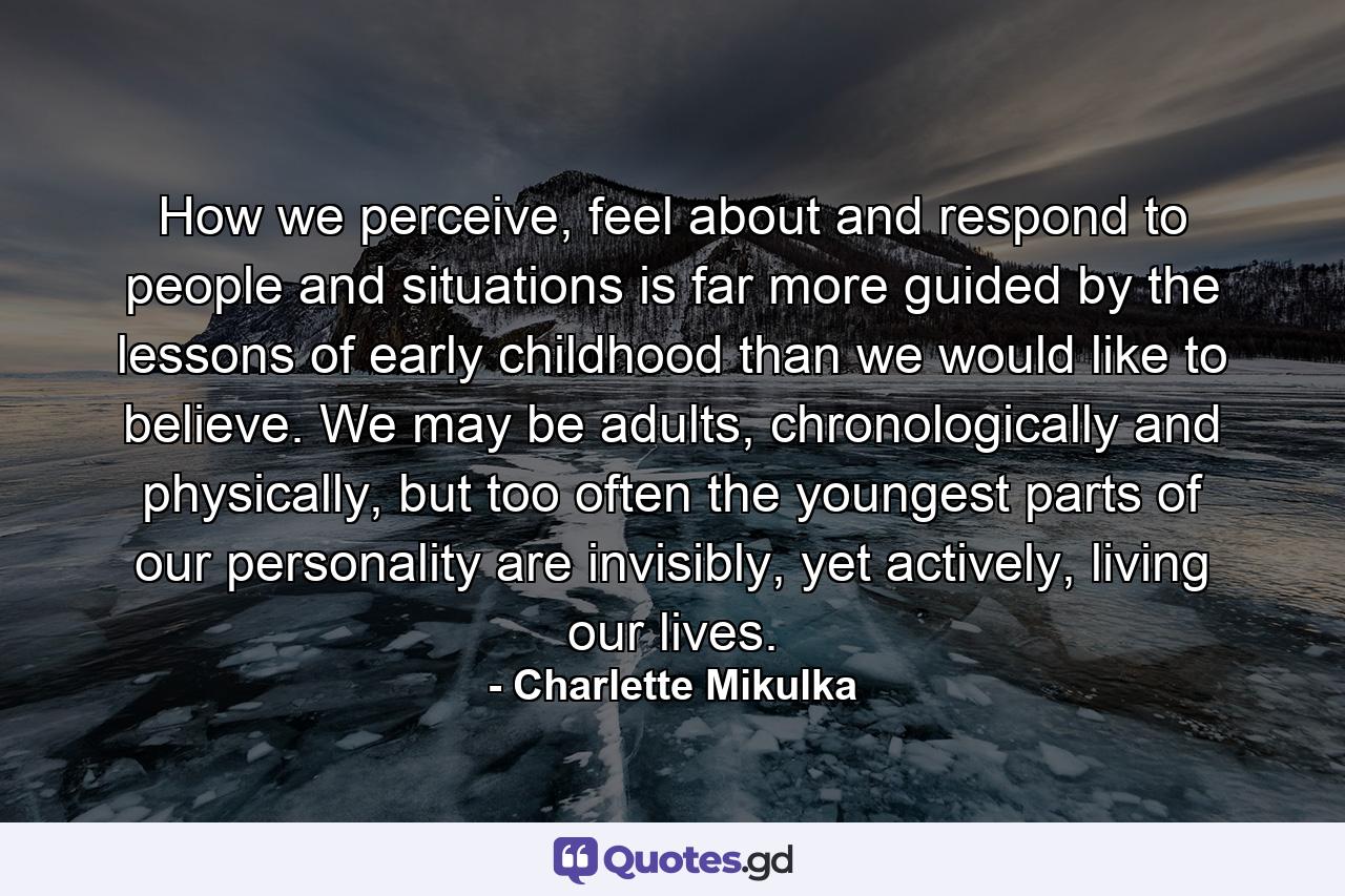 How we perceive, feel about and respond to people and situations is far more guided by the lessons of early childhood than we would like to believe. We may be adults, chronologically and physically, but too often the youngest parts of our personality are invisibly, yet actively, living our lives. - Quote by Charlette Mikulka