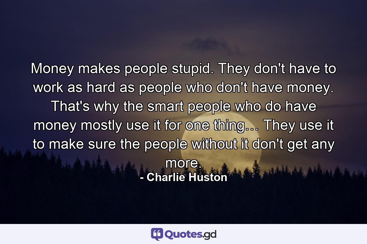 Money makes people stupid. They don't have to work as hard as people who don't have money. That's why the smart people who do have money mostly use it for one thing… They use it to make sure the people without it don't get any more. - Quote by Charlie Huston