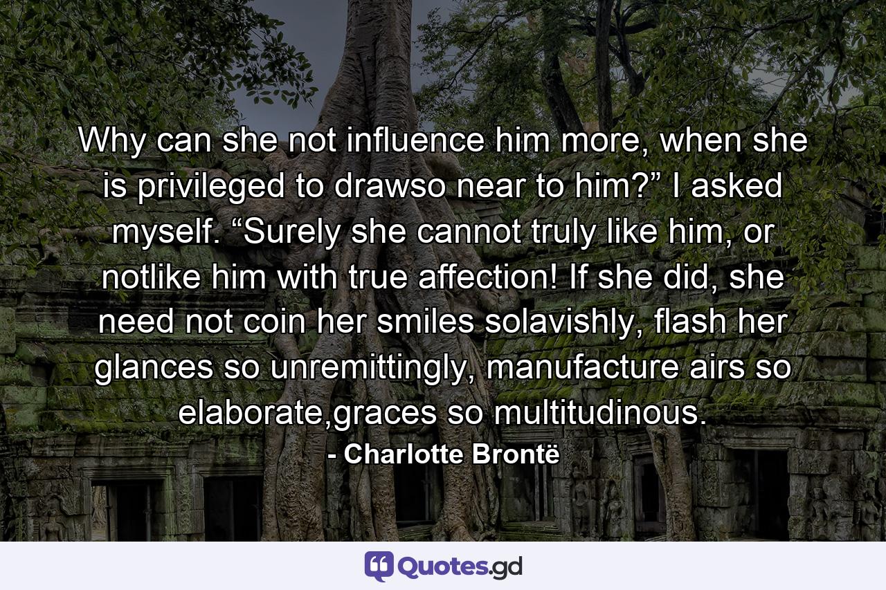 Why can she not influence him more, when she is privileged to drawso near to him?” I asked myself. “Surely she cannot truly like him, or notlike him with true affection! If she did, she need not coin her smiles solavishly, flash her glances so unremittingly, manufacture airs so elaborate,graces so multitudinous. - Quote by Charlotte Brontë