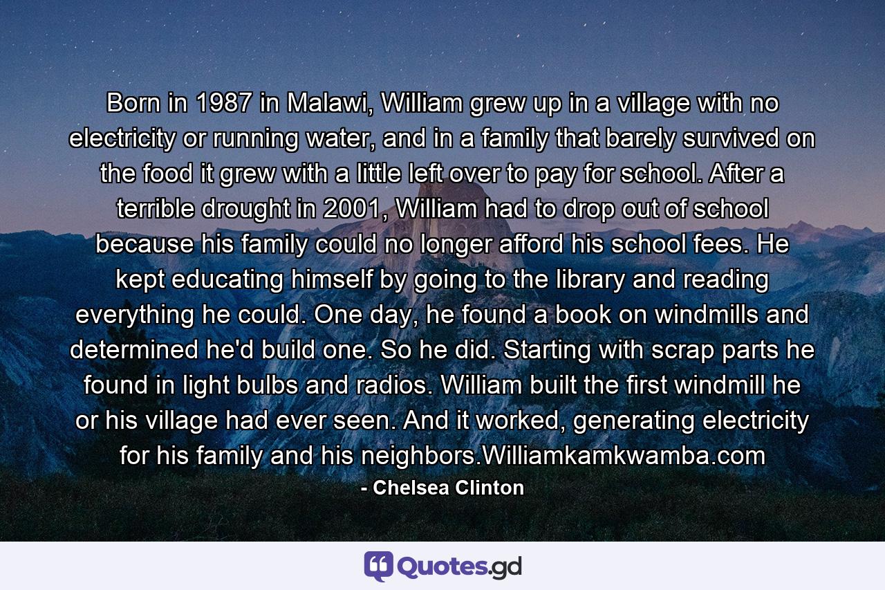 Born in 1987 in Malawi, William grew up in a village with no electricity or running water, and in a family that barely survived on the food it grew with a little left over to pay for school. After a terrible drought in 2001, William had to drop out of school because his family could no longer afford his school fees. He kept educating himself by going to the library and reading everything he could. One day, he found a book on windmills and determined he'd build one. So he did. Starting with scrap parts he found in light bulbs and radios. William built the first windmill he or his village had ever seen. And it worked, generating electricity for his family and his neighbors.Williamkamkwamba.com - Quote by Chelsea Clinton