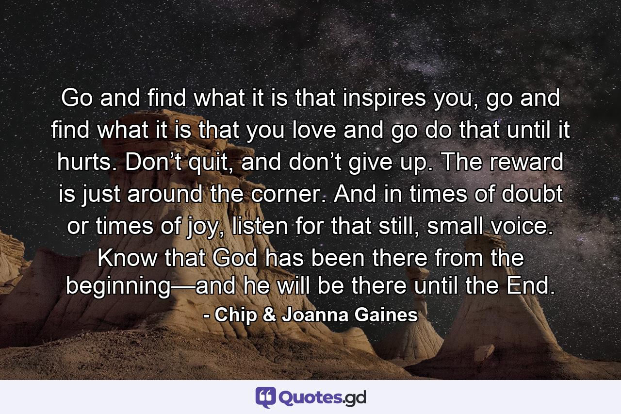 Go and find what it is that inspires you, go and find what it is that you love and go do that until it hurts. Don’t quit, and don’t give up. The reward is just around the corner. And in times of doubt or times of joy, listen for that still, small voice. Know that God has been there from the beginning—and he will be there until the End. - Quote by Chip & Joanna Gaines