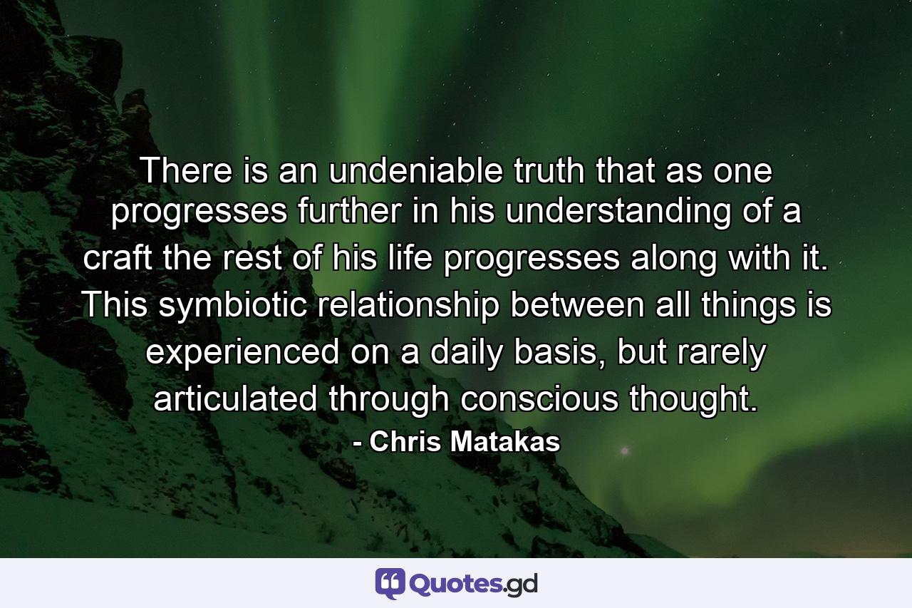 There is an undeniable truth that as one progresses further in his understanding of a craft the rest of his life progresses along with it. This symbiotic relationship between all things is experienced on a daily basis, but rarely articulated through conscious thought. - Quote by Chris Matakas